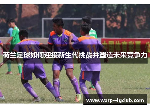 荷兰足球如何迎接新生代挑战并塑造未来竞争力