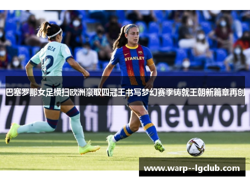 巴塞罗那女足横扫欧洲豪取四冠王书写梦幻赛季铸就王朝新篇章再创