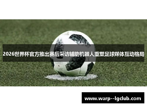 2026世界杯官方推出赛后采访辅助机器人重塑足球媒体互动格局