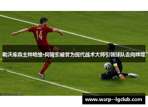 勒沃库森主帅哈维·阿隆索被誉为现代战术大师引领球队走向辉煌 勒沃库森主帅哈维·阿隆索被誉为现代战术大师引领球队走向辉煌