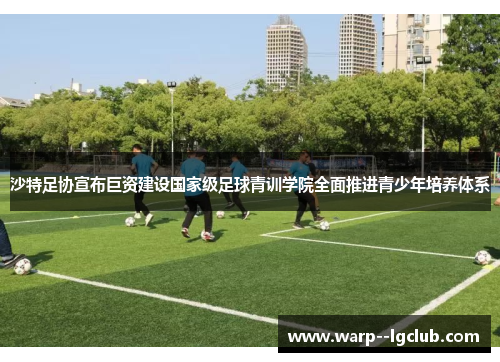 沙特足协宣布巨资建设国家级足球青训学院全面推进青少年培养体系