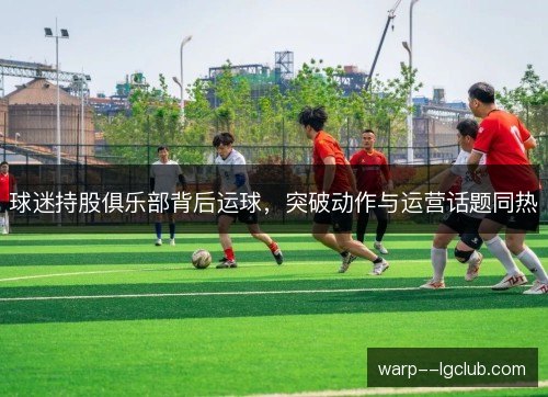 球迷持股俱乐部背后运球，突破动作与运营话题同热